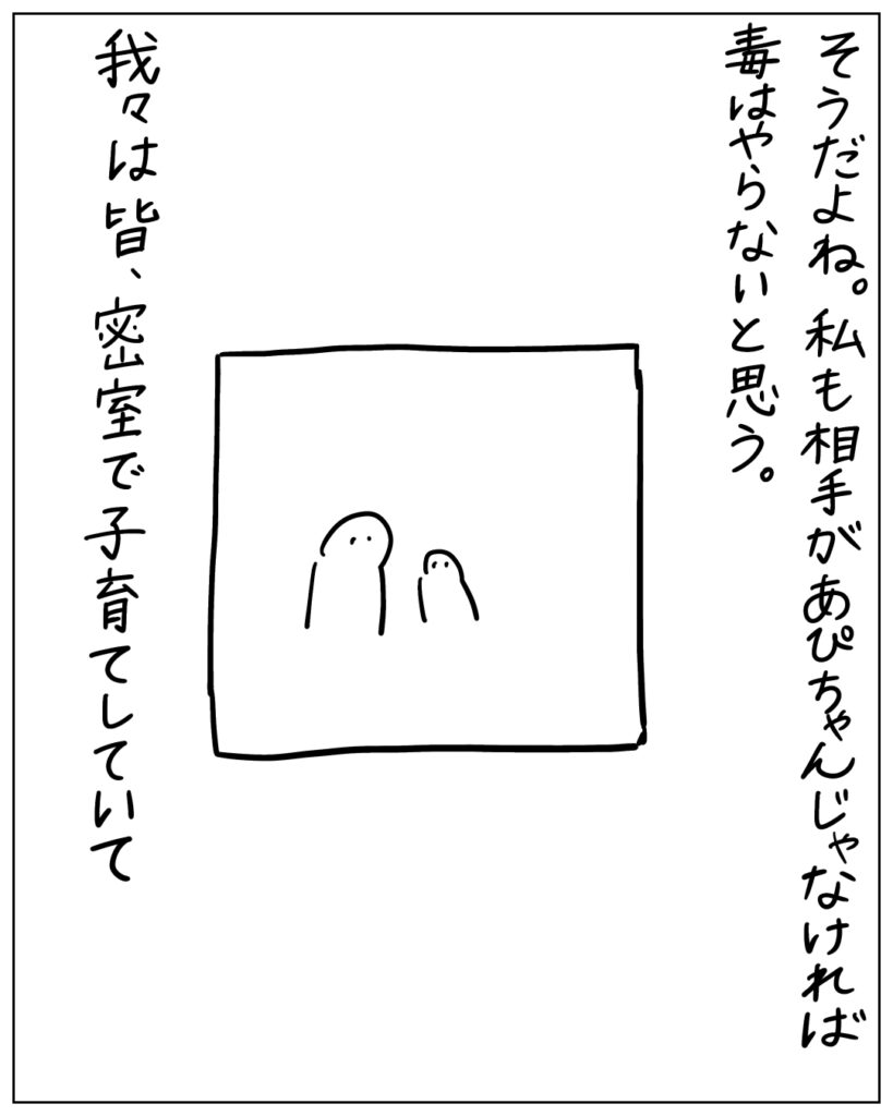 そうだよね。私も相手があぴちゃんじゃなければ毒はやらないと思う。我々は皆、密室で子育てしていて