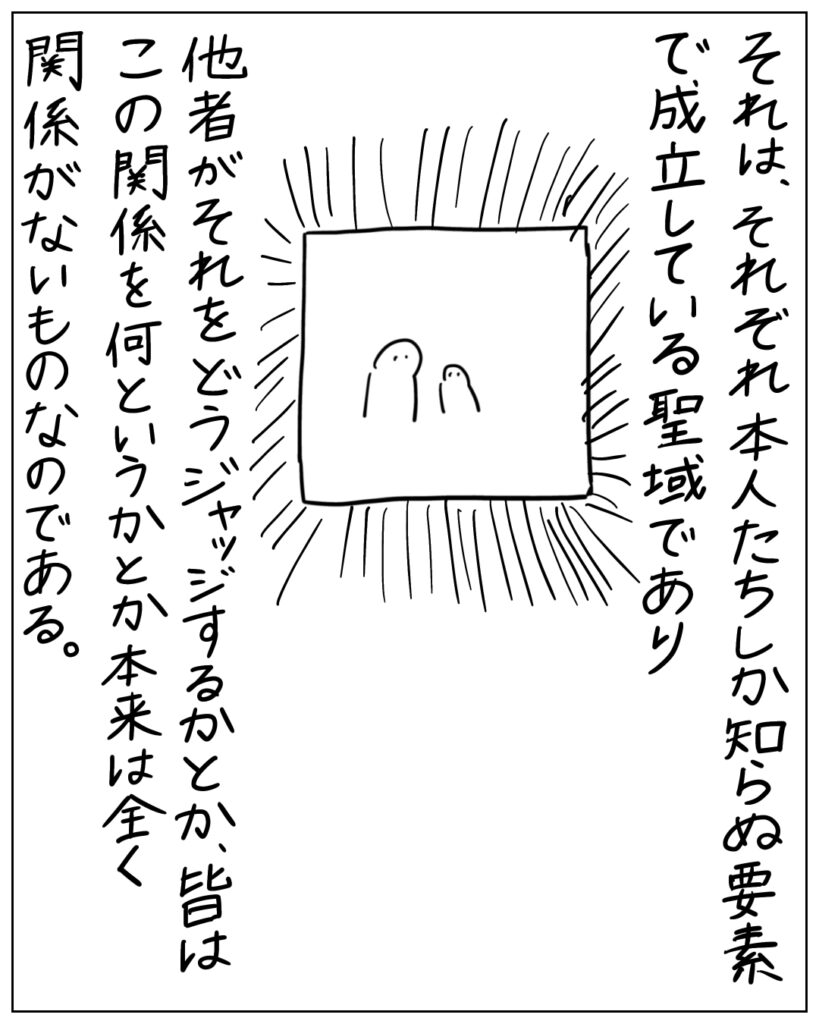 それは、それぞれ本人たちしか知らぬ要素で成立している聖域であり、他者がそれをどうジャッジするかとか、皆はこの関係を何というかとか本来は全く関係がないものなのである。