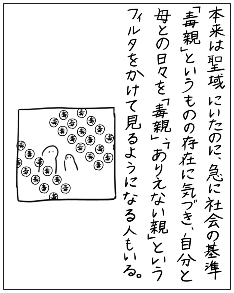 本来は聖域にいたのに、急に社会の基準「毒親」というものの存在に気づき、自分と母との日々を「毒親」、「ありえない親」というフィルタをかけて見るようになる人もいる。