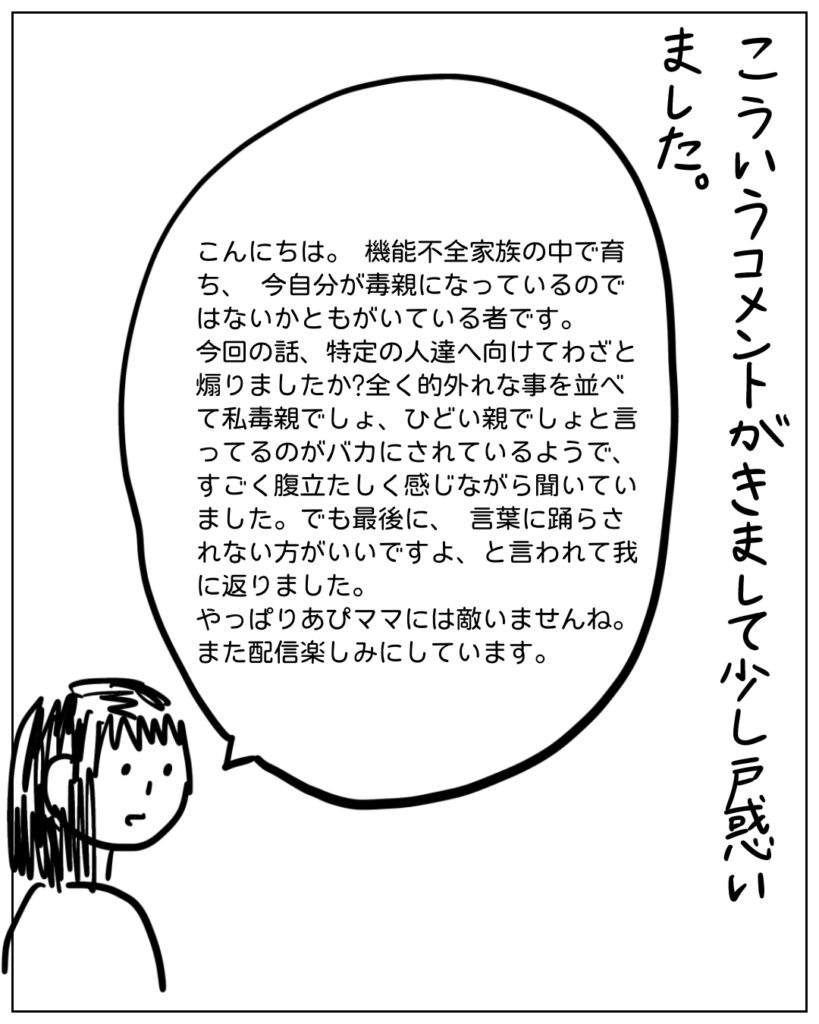 こういうコメントがきまして少し戸惑いました、 こんにちは、機能不全家族の中で育ち、今自分が毒親になっているのではないかともがいている者です。 今回の話、特定の人達へ向けてわざと煽りましたか？全く的外れなことを並べて私毒親でしょと言っているのがバカにされているようで、すごく腹立たしく感じながら聞いていました。 でも最後に、言葉に踊らされない方がいいですよ、と言われて我に返りました。 やっぱりあぴママには敵いませんね。また配信楽しみにしています。