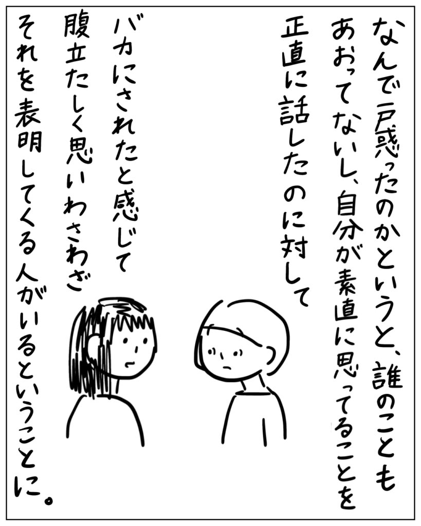 なんで戸惑ったのかというと、誰のことも煽ってないし、自分が素直に思ってることを正直に話したのに対して バカにされたと感じて腹立たしく思いわざわざそれを表明してくる人がいるということに。