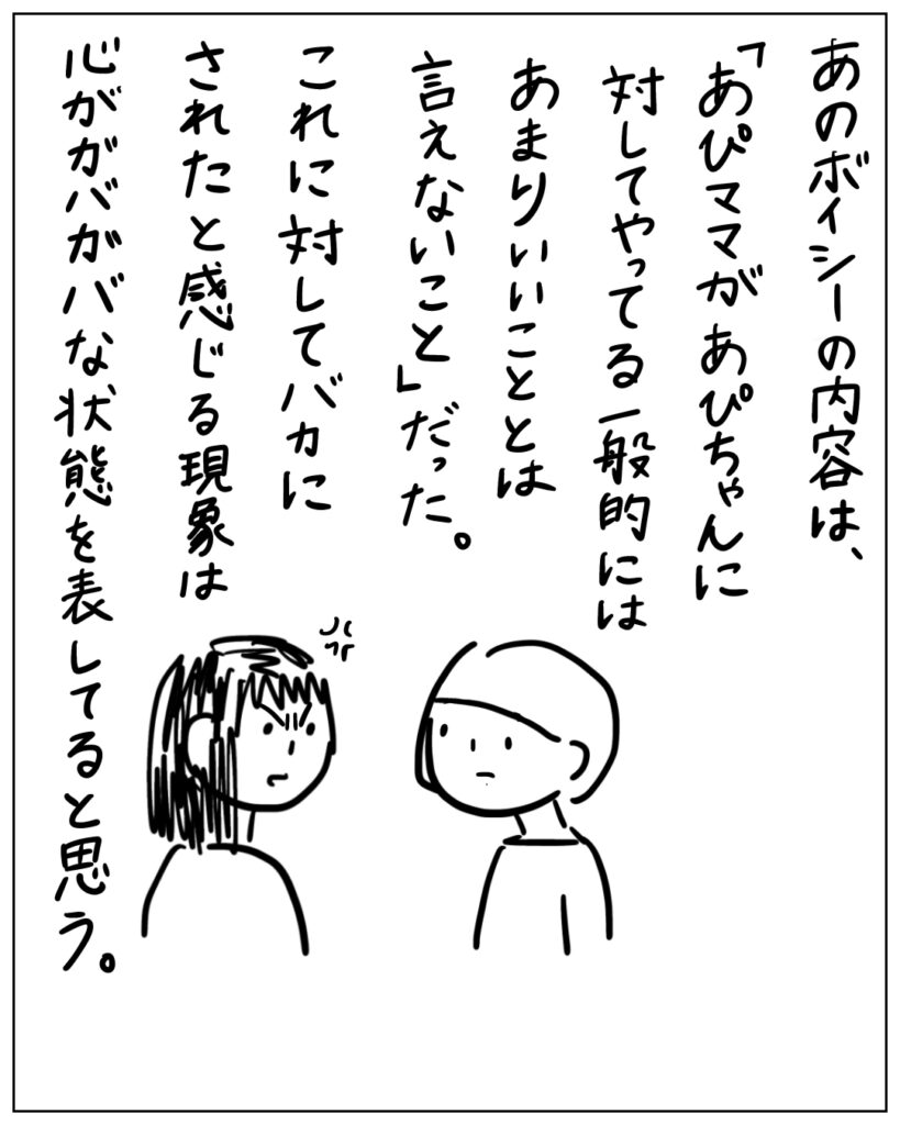 あのボイシーの内容は、 「あぴママがあぴちゃんに対してやっている一般的にはあまりいいこととは言えないこと」だった。 これに対してバカにされたと感じる現象は心がガバガバな状態を表してると思う。