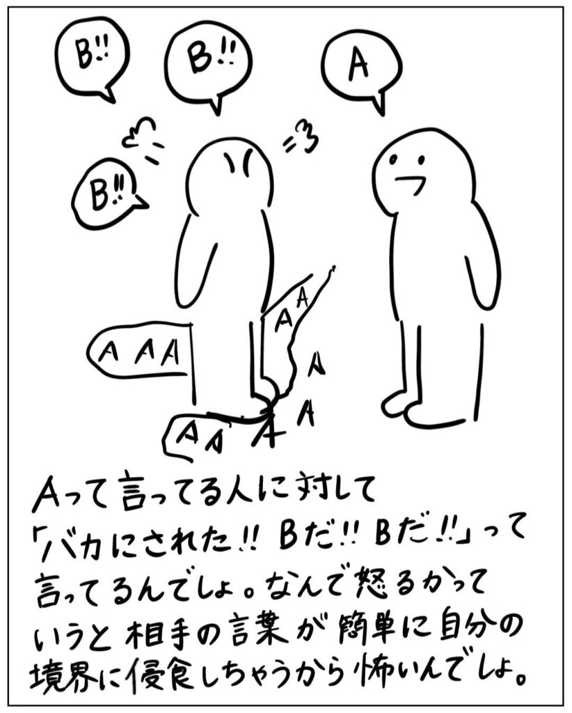 Aって言ってる人に対して「バカにされた！！B だ！！Bだ！！」って言ってるんでしょ。 なんで怒るかっていうと相手の言葉が簡単に自分の境界に侵食しちゃうから怖いんでしょ。