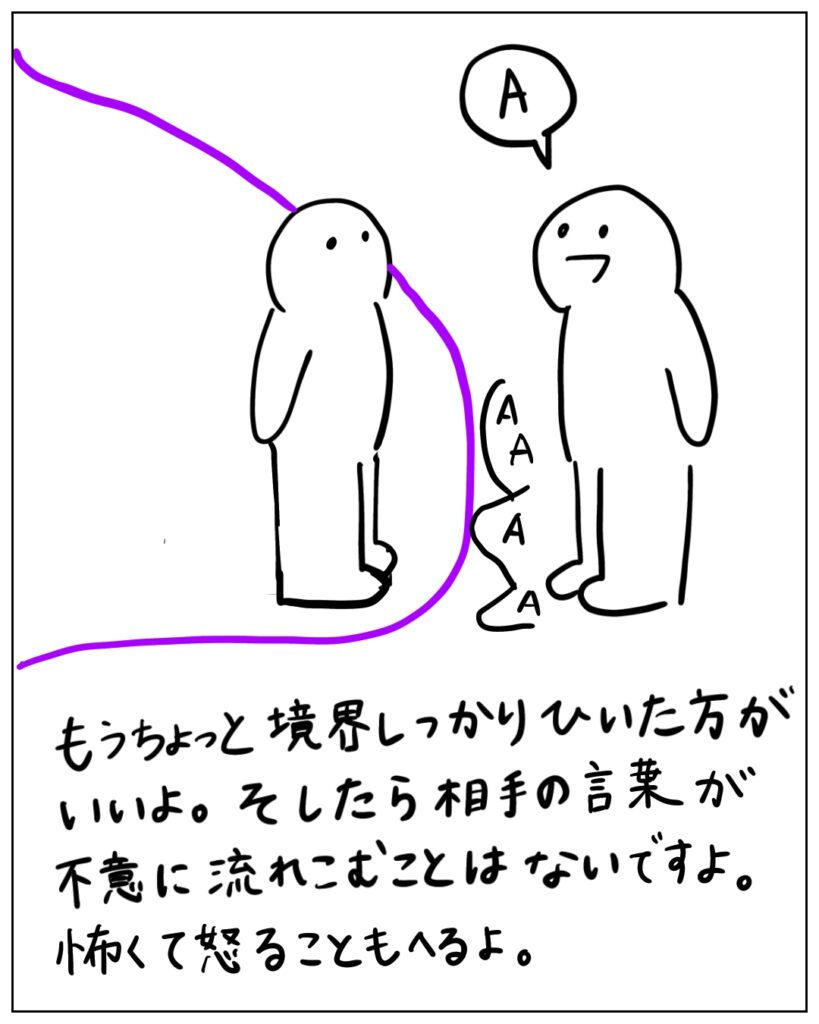 もうちょっと境界しっかり引いた方がいいよ。 そしたら相手の言葉が不意に流れこむことはないですよ。怖くて怒ることも減るよ。