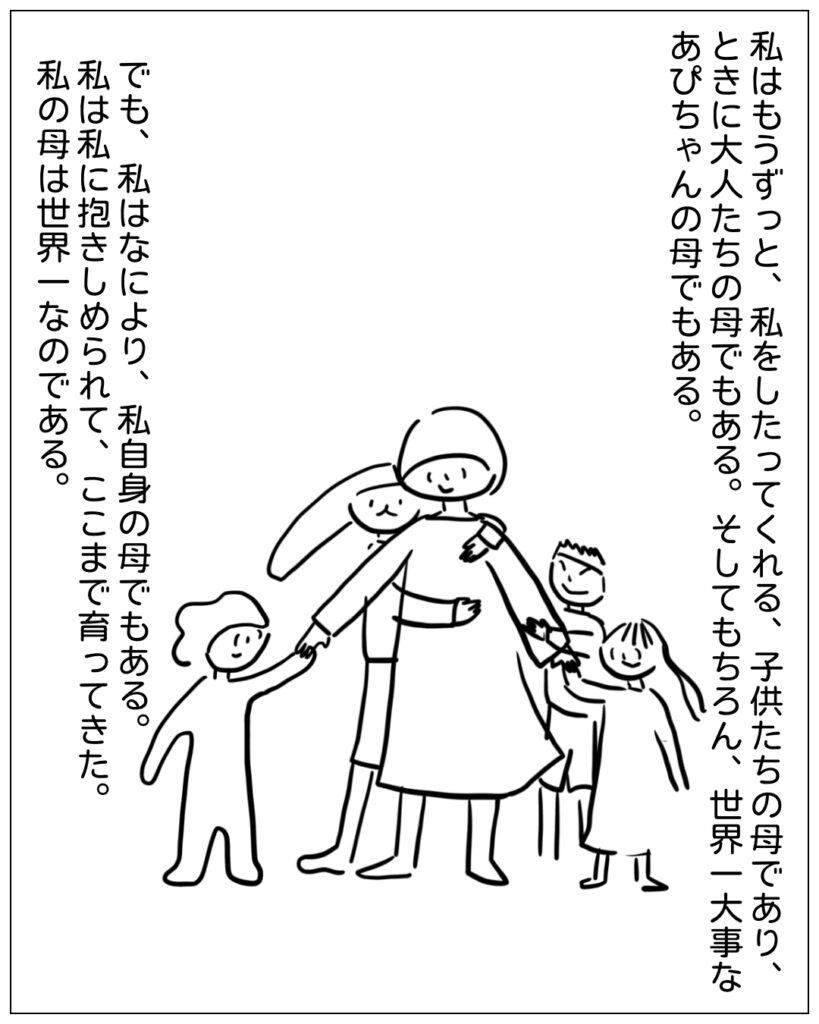 私はもうずっと、私をしたってくれる、子供たちの母であり、ときに大人たちの母でもある。そしてもちろん、世界一大事なあぴちゃんの母でもある。でも、私はなにより、私自身の母でもある。私は私に抱きしめられて、ここまで育ってきた。私の母は世界一なのである。