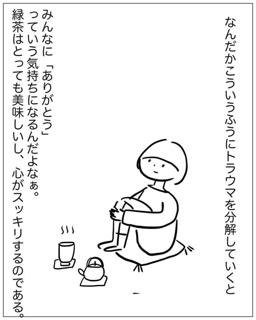 なんだかこういうふうにトラウマを分解していくとみんなに「ありがとう」っていう気持ちになるんだよなぁ。緑茶はとっても美味しいし、心がスッキリするのである。