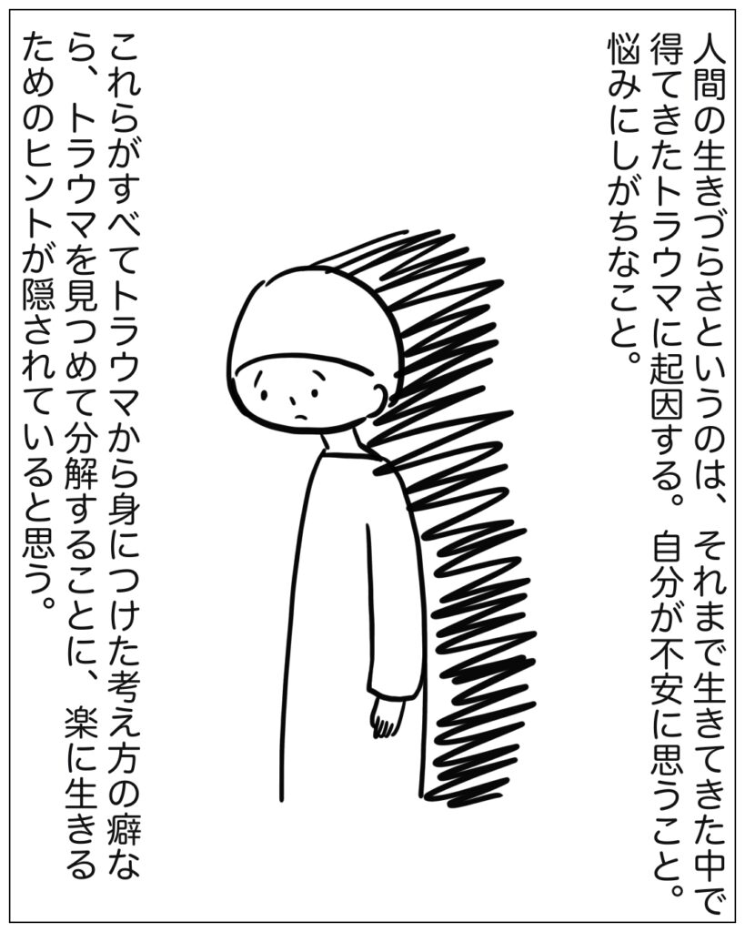 人間の生きづらさというのは、それまで生きてきた中で得てきたトラウマに起因する。自分が不安に思うこと。悩みにしがちなこと。これらがすべてトラウマから身につけた考え方の癖なら、トラウマを見つめて分解することに、楽に生きるためのヒントが隠されていると思う。