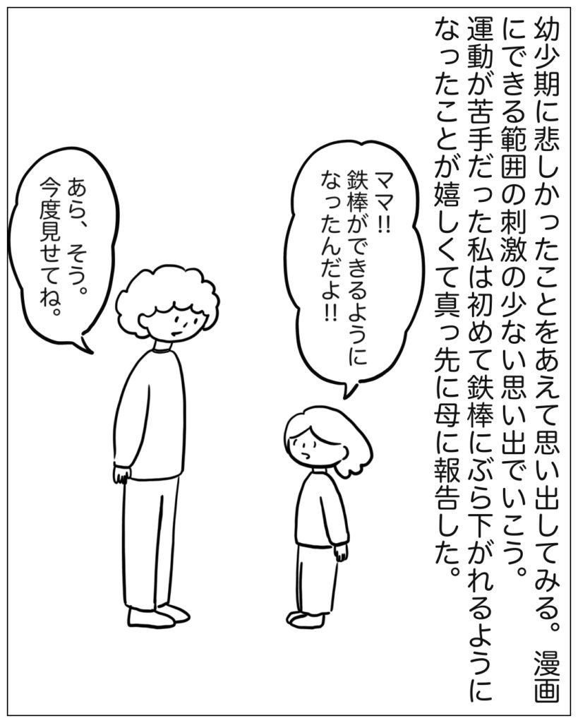 幼少期に悲しかったことをあえて思い出してみる。漫画にできる範囲の刺激の少ない思い出でいこう。運動が苦手だった私は初めて鉄棒にぶら下がれるようになったことが嬉しくて真っ先に母に報告した。ママ！！鉄棒ができるようになったんだよ！！あら、そう。今度見せてね。