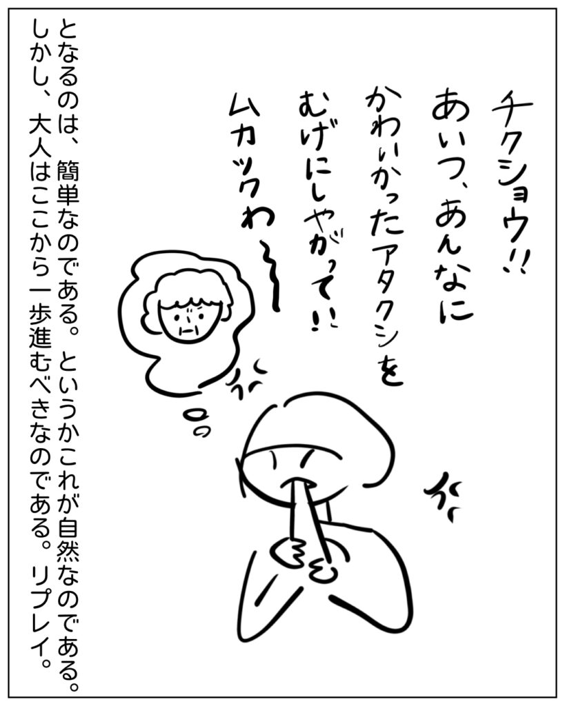 チクショウ！！あいつ、あんなにかわいかったアタクシをむげにしやがって！！ムカツクわ～ となるのは、簡単なのである。というかこれが自然なのである。しかし、大人はここから一歩進むべきなのである。リプレイ。