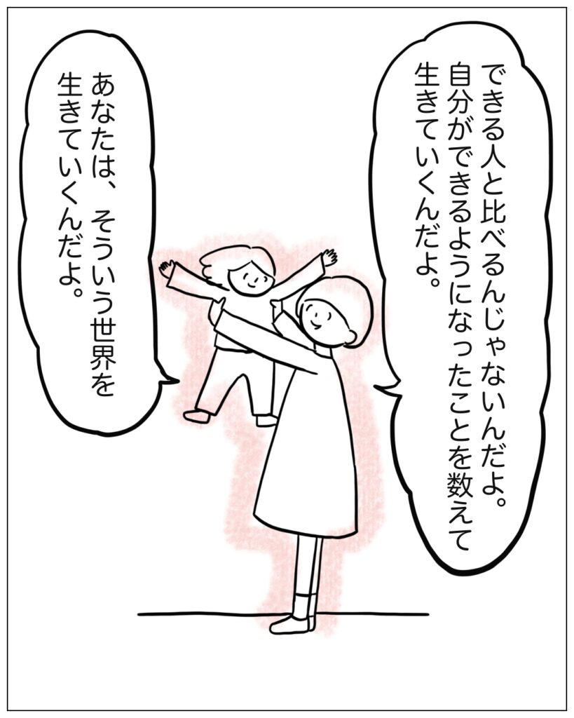 できる人と比べるんじゃないんだよ。自分ができるようになったことを数えて生きていくんだよ。あなたは、そういう世界を生きていくんだよ。