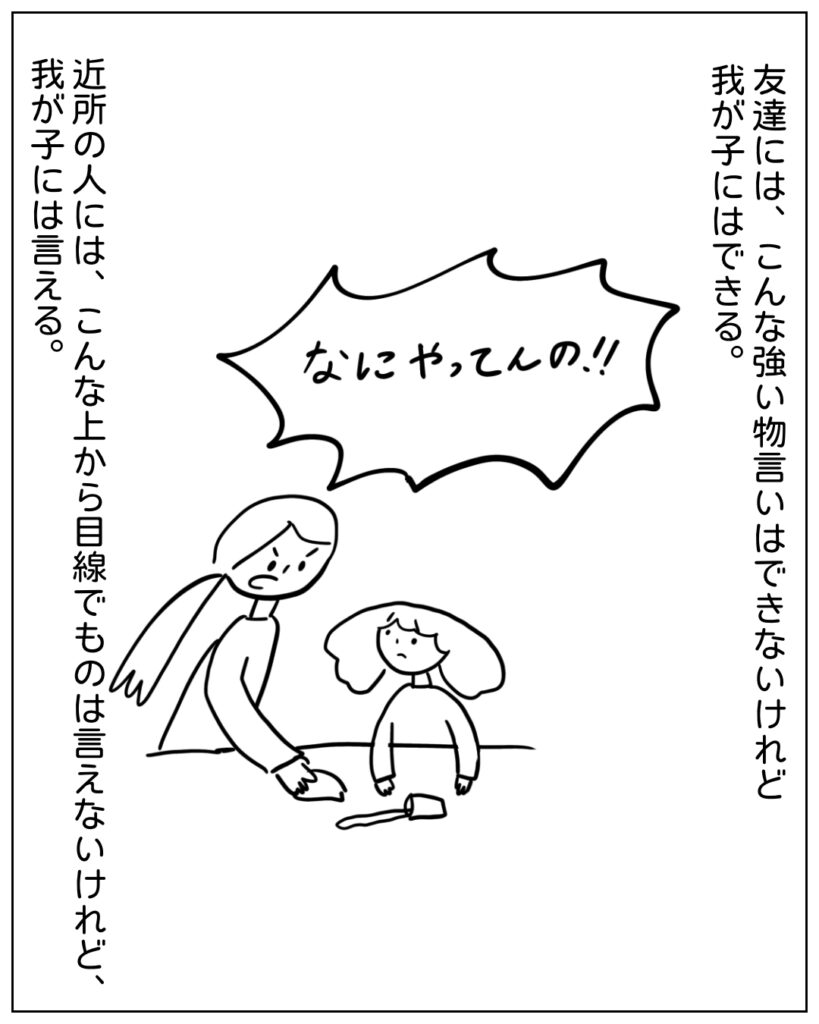 なにやってんの！！ 友達には、こんな強い物言いはできないけれど我が子にはできる。 近所の人には、こんな上から目線でものは言えないけれど、我が子には言える。