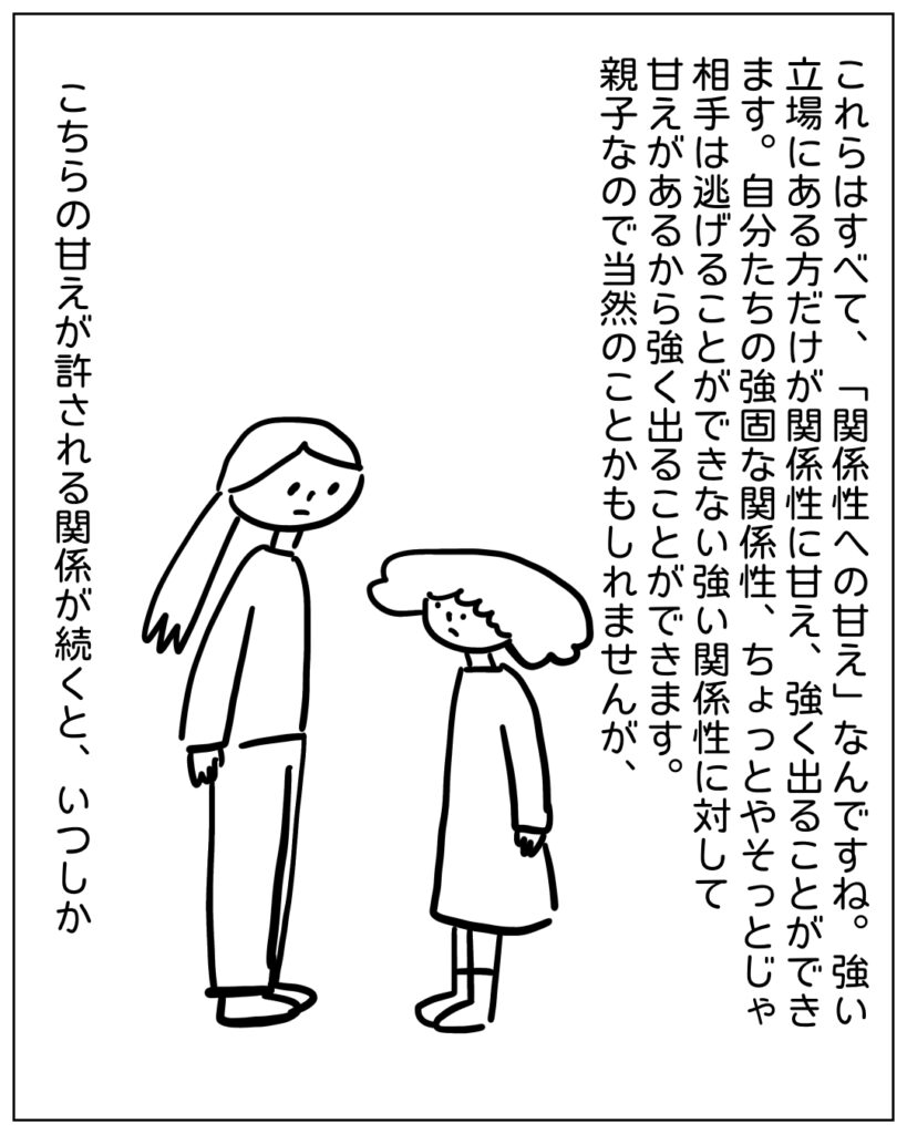 これらはすべて、「関係性への甘え」なんですね。強い立場にある方だけが関係性に甘え、強く出ることができます。自分たちの強固な関係性、ちょっとやそっとじゃ相手は逃げることができない強い関係性に対して甘えがあるから強く出ることができます。親子なので当然のことかもしれませんが、こちらの甘えが許される関係が続くと、いつしか