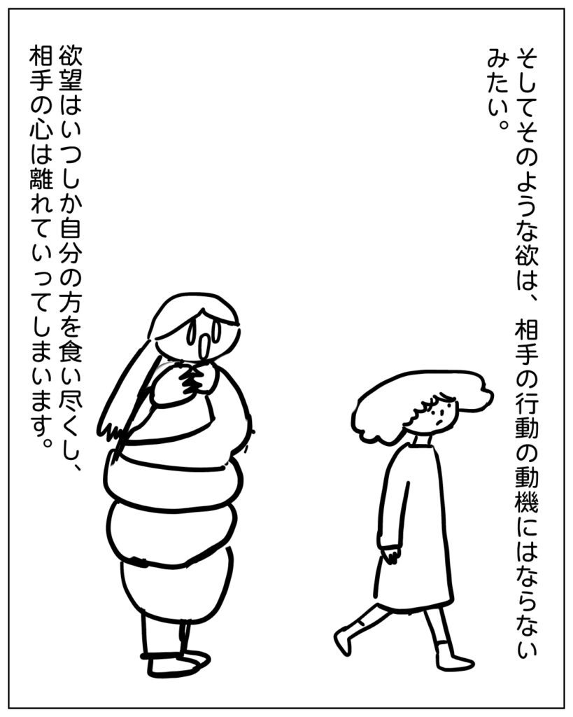 そしてそのような欲は、相手の行動の動機にはならないみたい。欲望はいつしか自分の方を食い尽くし、相手の心は離れていってしまいます。