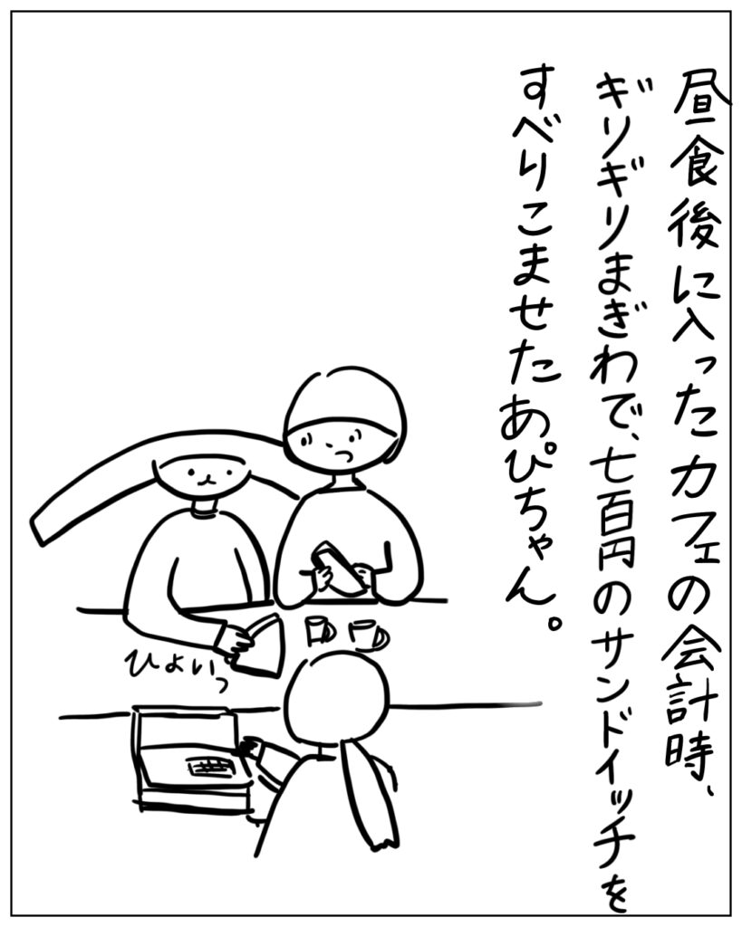 昼食後に入ったカフェの会計時、ギリギリまぎわで、七百円のサンドイッチをすべりこませたあぴちゃん。