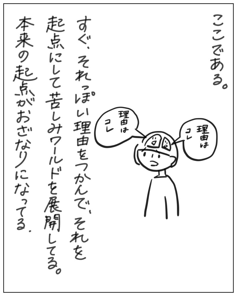 ここである。すぐ、それっぽい理由をつかんで、それを起点にして苦しみワールドを展開してる。本来の起点がおざなりになってる。