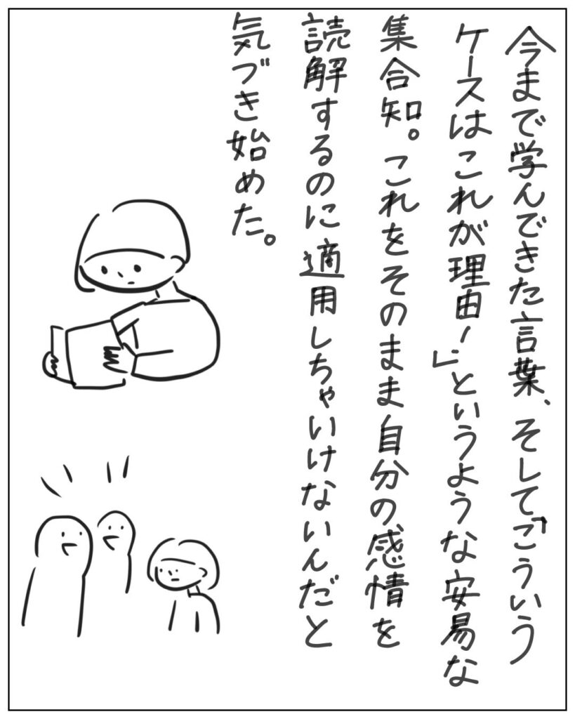 今まで学んできた言葉、そして「こういうケースはこれが理由！」というような安易な集合知。これをそのまま自分の感情を読解するのに適用しちゃいけないんだと気づき始めた。