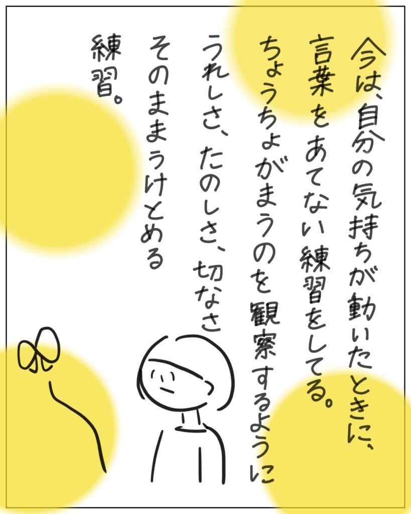 今は、自分の気持ちが動いたときに、言葉をあてない練習をしてる。ちょうちょがまうのを観察するようにうれしさ、たのしさ、切なさをそのままうけとめる練習。