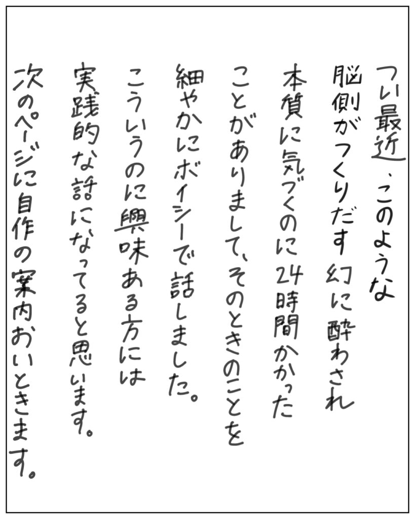 つい最近、このような脳側がつくりだす幻に酔わされ本質に気づくのに24時間かかったことがありまして、そのときのことを細やかにボイシーで話しました。こういうのに興味ある方には実践的な話になってると思います。次のページに自作の案内おいときます。