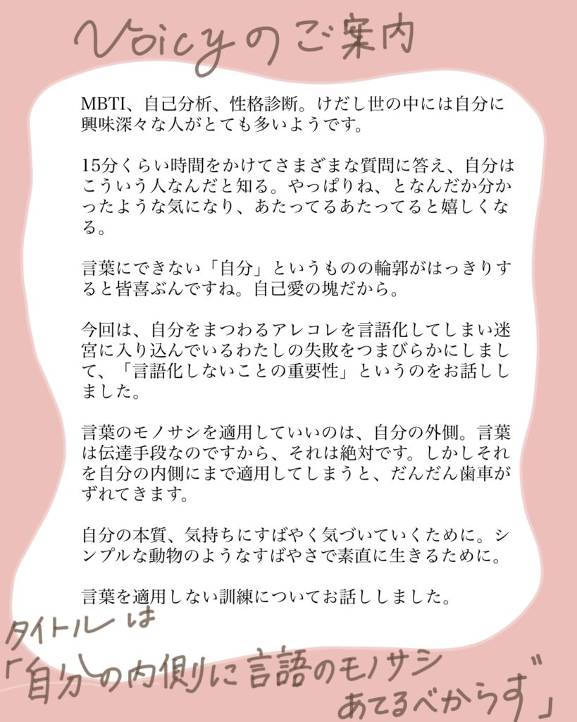 MBTI,自己分析、性格診断。けだし世の中には自分に興味津々な人がとても多いようです。 15分くらい時間をかけてさまざまな質問に答え、自分はこういう人なんだと知る。やっぱりね、となんだか分かったような気になり、あたってるあたってると嬉しくなる。 言葉にできない「自分」というものの輪郭がはっきりすると皆喜ぶんですね。自己愛の塊だから。 今回は、自分にまつわるアレコレを言語化してしまい迷宮に入りこんでいるわたしの失敗をつまびらかいしまして、「言語化しないことの重要性」というのをお話ししました。 言葉のモノサシを適用していいのは、自分の外側。言葉は伝達手段なのですから、それは絶対です。しかしそれを自分の内側にまで適用してしまうと、だんだん歯車がずれてきます。 自分の本質、気持ちにすばやく気づいていくために。シンプルな動物のようなすばやさで素直に生きるために。 言葉を適用しない訓練についてお話ししました。 タイトルは「自分の内側に言語のモノサシあてるべからず」