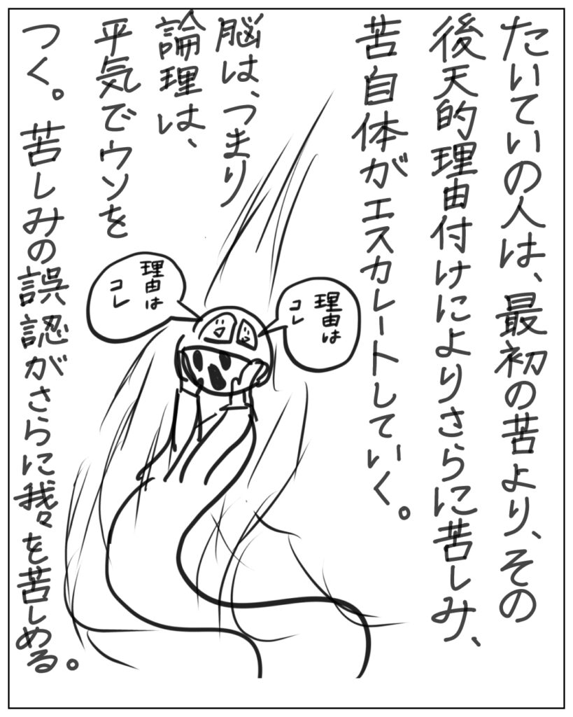 たいていの人は、最初の苦より、その後天的理由付けによりさらに苦しみ、苦自体がエスカレートしていく。脳は、つまり論理は、平気でウソをつく。苦しみの誤認がさらに我々を苦しめる。