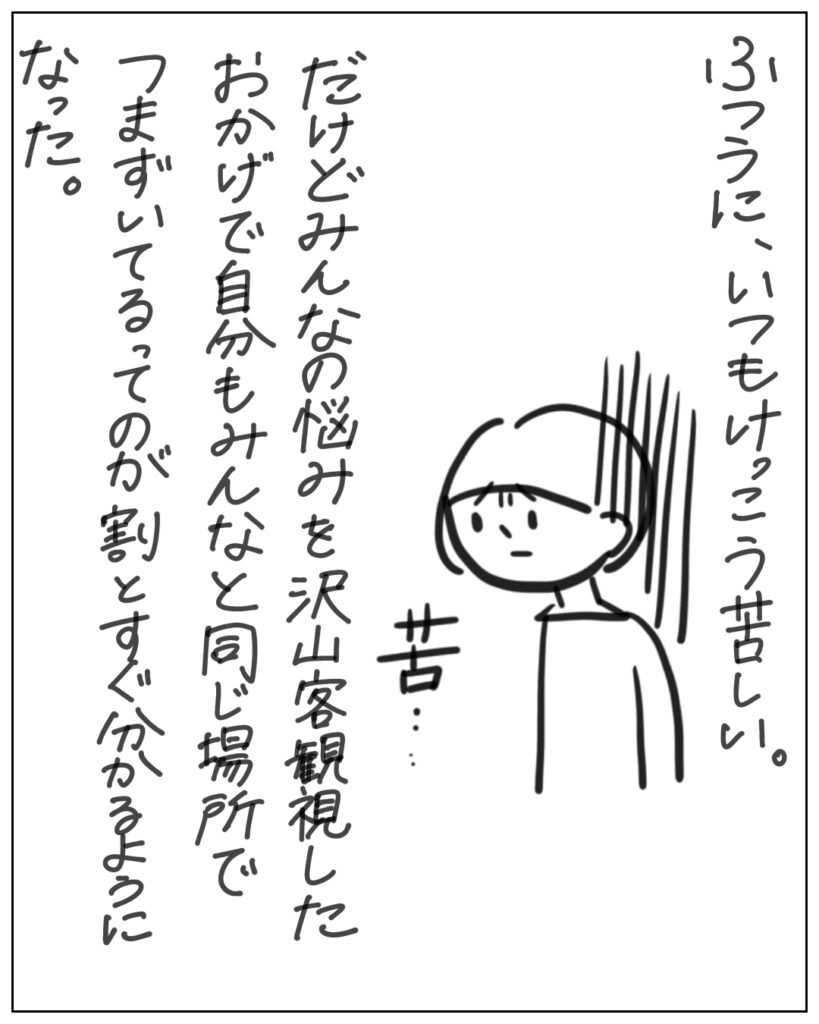 ふつうに、いつもけっこう苦しい。だけどみんなの悩みを沢山客観視したおかげで自分もみんなと同じ場所でつまずいてるってのが割とすぐ分かるようになった。