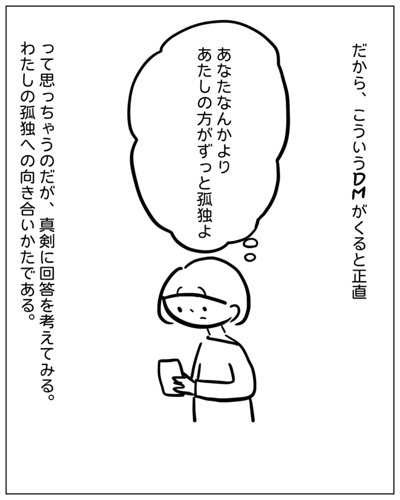 だから、こういうDMがくると正直、あなたなんかよりあたしの方がずっと孤独よ。って思っちゃうのだが、真剣に 回答を考えてみる。わたしの孤独への向き合いかたである。