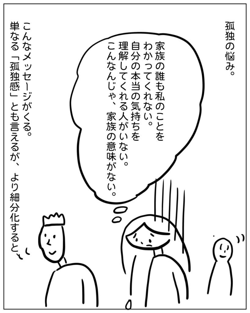 孤独の悩み。 家族の誰も私のことをわかってくれない。自分の本当の気持ちを理解してくれる人がいない。こんなんじゃ、家族の意味がない。 こんなメッセージがくる。単なる「孤独感」とも言えるが、より細分化すると、