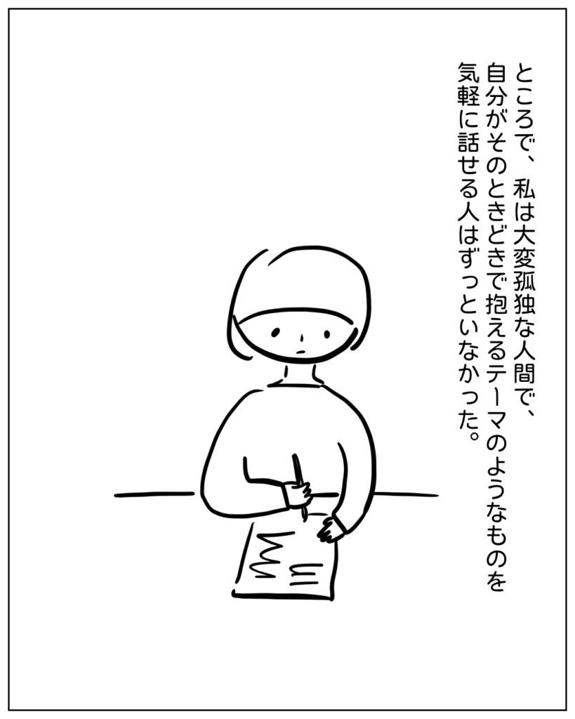 ところで、私は大変孤独な人間で、自分がそのときどきで抱えるテーマのようなものを気軽に話せる人はずっといなかった。