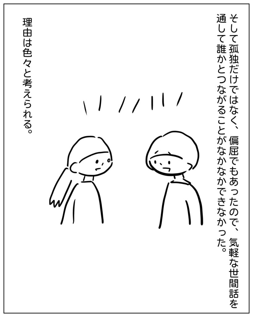 そして孤独だけではなく、偏屈でもあったので、気軽な世間話を通して誰かとつながることがなかなかできなかった。理由は色々と考えられる。