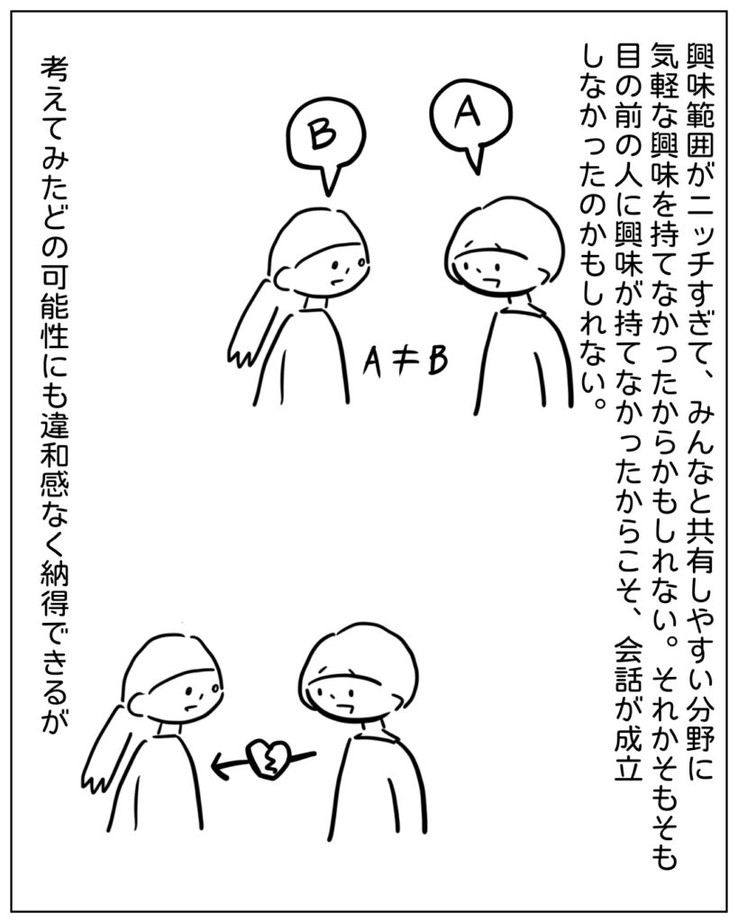 興味範囲がニッチすぎて、みんなと共有しやすい分野に気軽な興味を持てなかったからかもしれない。それかそもそも目の前の人に興味が持てなかったからこそ、会話が成立しなかったのかもしれない。 考えてみたどの可能性にも違和感なく納得できるが