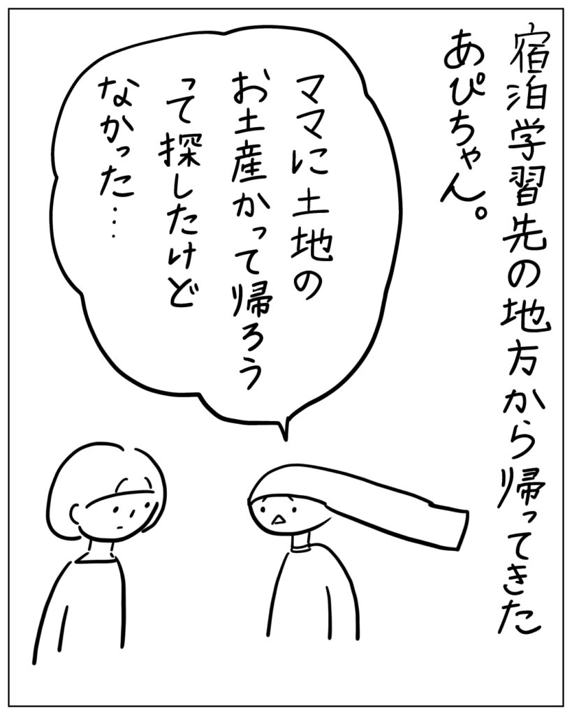 宿泊学習先の地方から帰ってきたあぴちゃん。 ママに土地のお土産かって帰ろうって探したけどなかった・・・