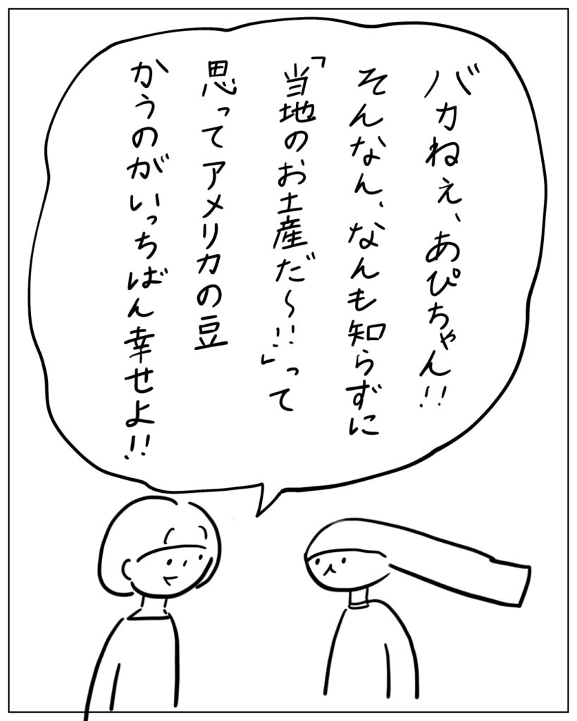 バカねぇ、あぴちゃん！！そんなん、なんも知らずに「当地のお土産だ～！！」って思ってアメリカの豆かうのがいっちばん幸せよ！！