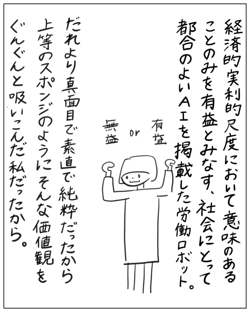 経済的実利的尺度において意味のあることのみを有益とみなす、社会にとって都合のよいAIを掲載した労働ロボット。 だれより真面目で素直で純粋だったから上等のスポンジのようにそんな価値観をぐんぐんと吸い込んだ私だったから。