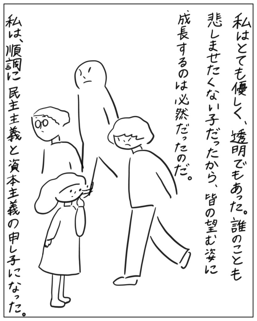 私はとても優しく、透明でもあった。誰のことも悲しませたくない子だったから、皆の望む姿に成長するのは必然だったのだ。私は、順調に民主主義と資本主義の申し子になった。