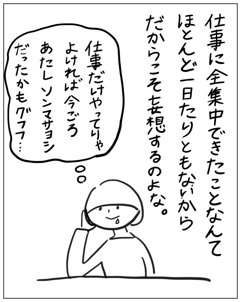 仕事に全集中できたことなんてほとんど一日たりともないからだからこそ妄想するのよな。仕事だけやってりゃよければ今ごろあたしソンマサヨシだったかもグフフ・・・