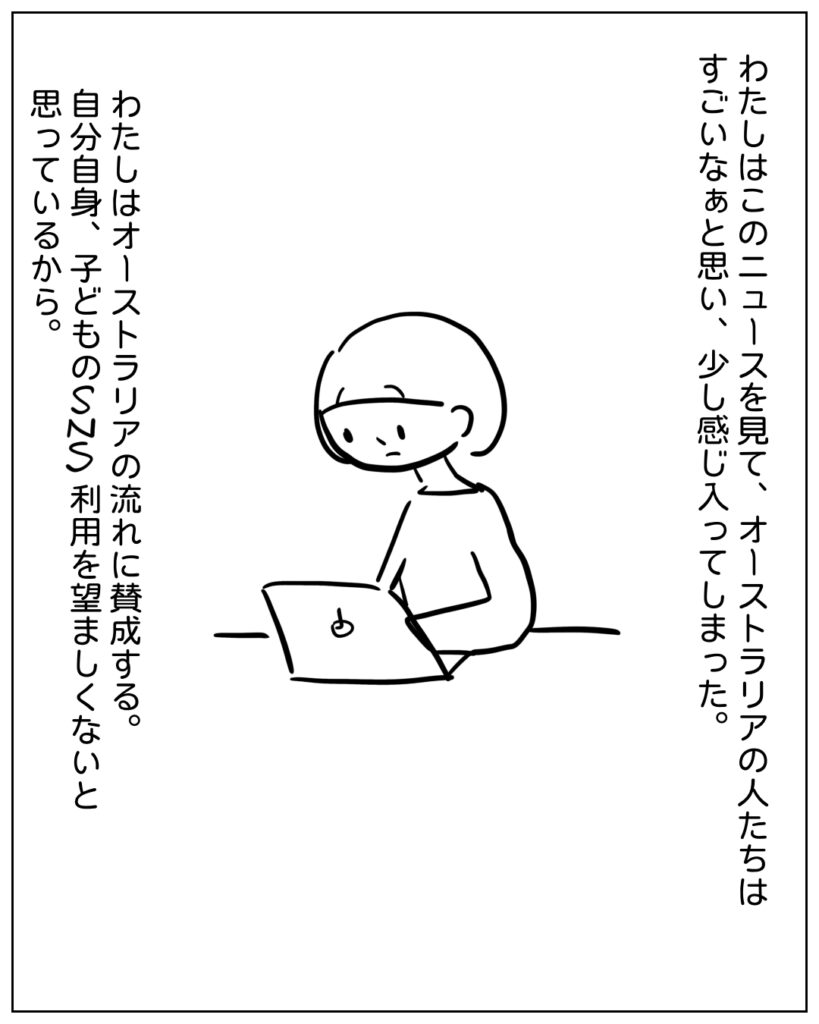 わたしはこのニュースを見て、オーストラリアの人たちはすごいなぁと思い、少し感じ入ってしまった。わたしはオーストラリアの流れに賛成する。自分自身、子供のSNS利用を望ましくないと思っているから。