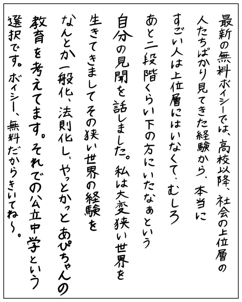 最新の無料ボイシーでは、高校以降、社会の上位層の人たちばかり見てきた経験から、本当にすごい人は上位層にはいなくて、むしろあと二段階くらい下の方にいたなぁという自分の見聞を話しました。私は大変狭い世界を生きてきましてその狭い世界の経験をなんとか一般化、法則化し、やっとかっとあぴちゃんの教育を考えてます。それでの公立中学という選択です。ボイシー、無料だからきいてね～。