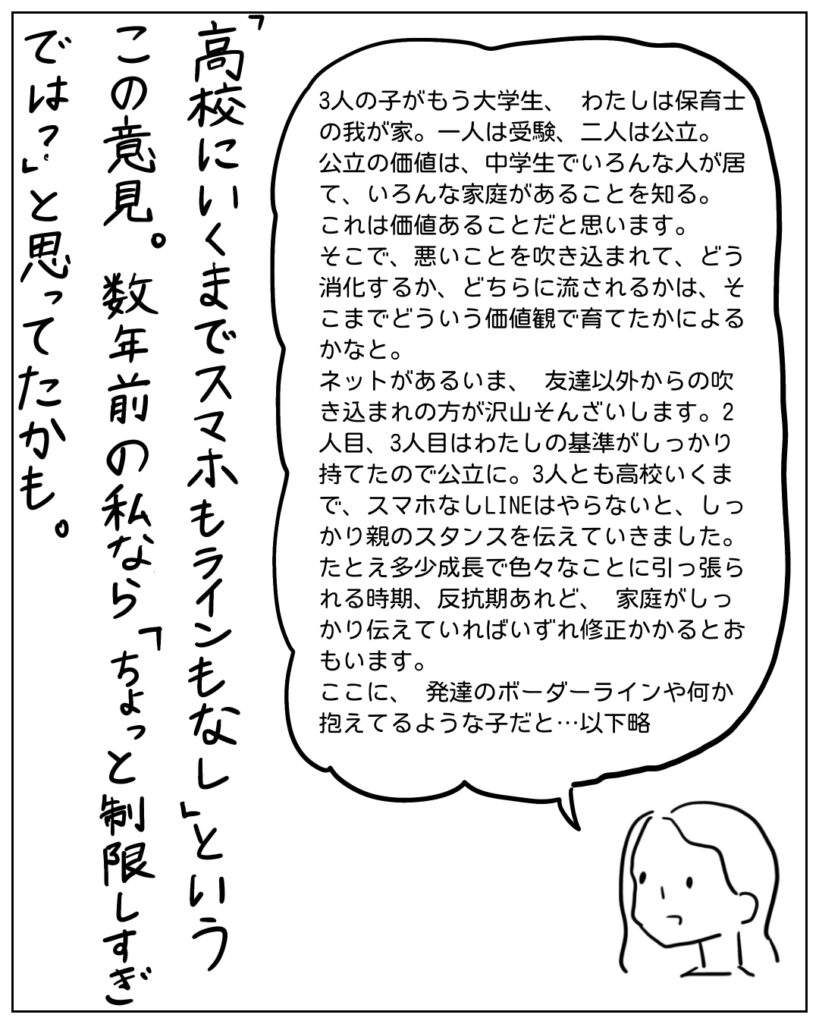 3人の子がもう大学生、わたしは保育士の我が家。一人は受験、二人は公立。公立の価値は、中学生でいろんな人が居て、いろんな家庭があることを知る。これは価値あることだと思います。そこで、悪いことを吹き込まれて、どう消化するか、どちらに流されるかは、そこまでどういう価値観で育てたかによるかなと。 ネットがあるいま、友達以外からの吹き込まれの方が沢山存在します。2人目、3人目はわたしの基準がしっかり持てたので公立に。3人とも高校いくまで、スマホなしLINEはやらないと、しっかり親のスタンスを伝えていきました。たとえ多少成長で色々なことに引っ張られる時期、反抗期あれど、家庭がしっかりッ耐えていればいずれ修正かかると思います。 ここに、発達のボーダーラインや何か抱えてるような子だと･･･以下略 「高校にいくまでスマホもラインもなし」というこの意見。数年前の私なら「ちょっと制限しすぎでは？」と思ってたかも。