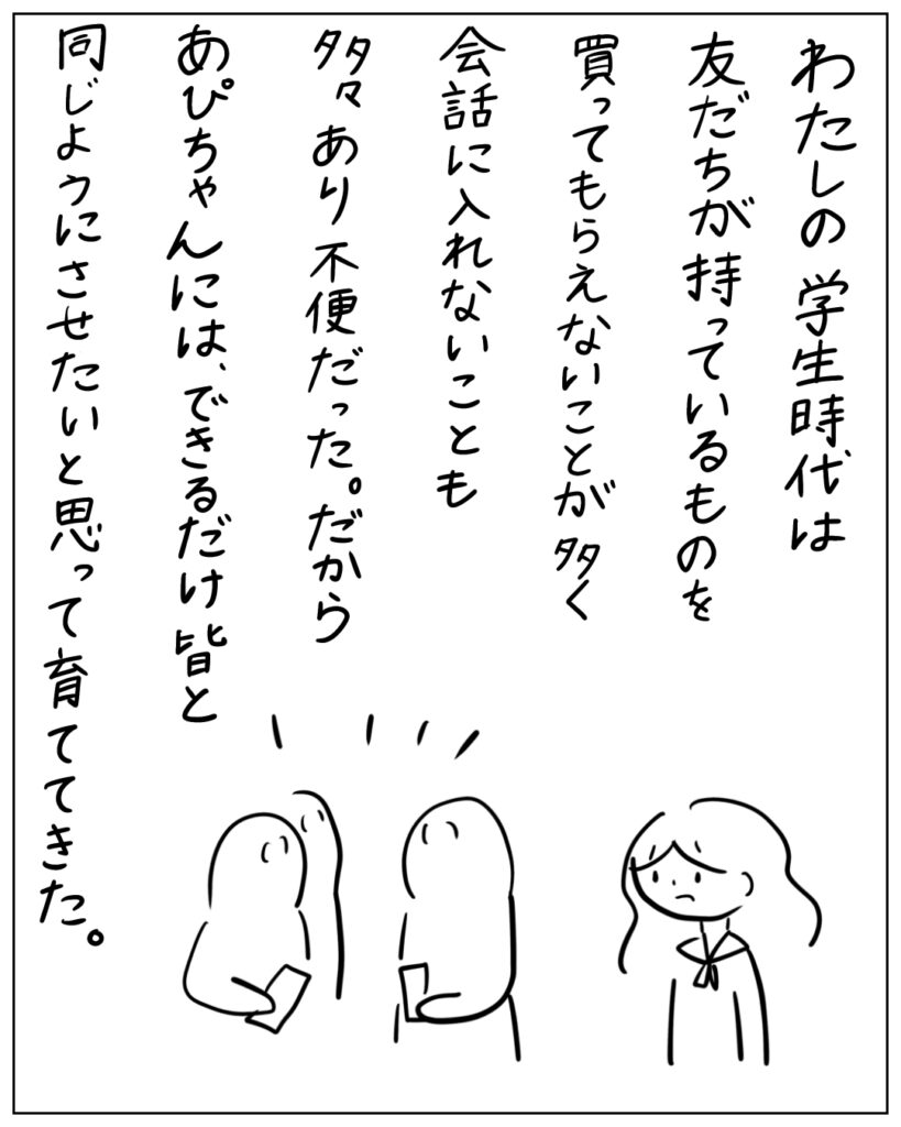 わたしの学生時代は友だちが持っているものを買ってもらえないことが多く会話に入れないことも多々あり不便だった。だからあぴちゃんには、できるだけ皆と同じようにさせたいと思って育ててきた。