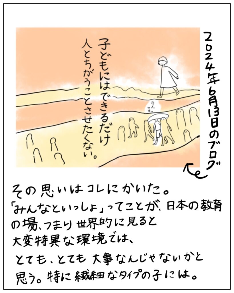 2024年6月13日のブログ「子どもにはできるだけ人とちがうことさせたくない。」 その思いはコレにかいた。「みんなといっしょ」ってことが、日本の教育の場、世界的に見ると大変特異な環境では、とてもとても大事なんじゃないかと思う。特に繊細なタイプの子には。