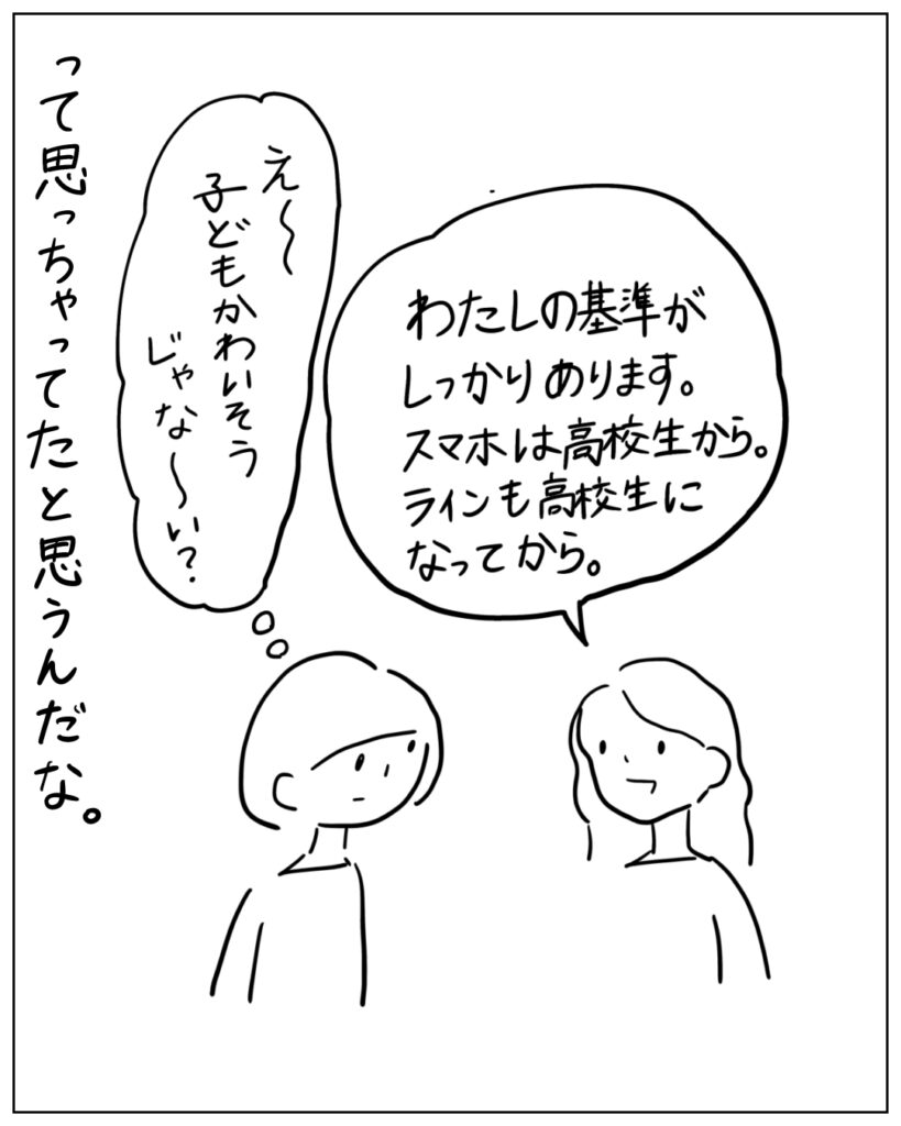 わたしの基準がしっかりあります。スマホは高校生から。ラインも高校生になってから。 え～子どもかわいそうじゃな～い？ って思っちゃってたと思うんだな。