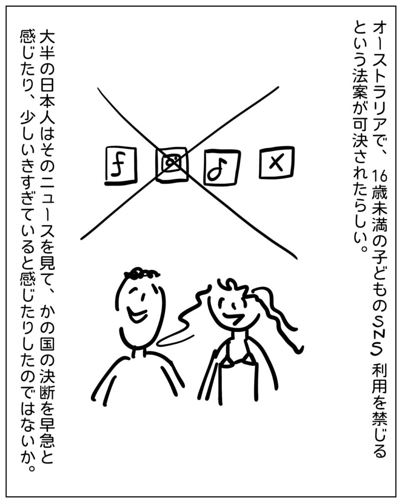 オーストラリアで、16歳未満の子供のSNS利用を禁じるという法案が可決されたらしい。大半の日本人はそのニュースを見て、かの国の決断を早急と感じたり、すこしいきすぎていると感じたりしたのではないか。