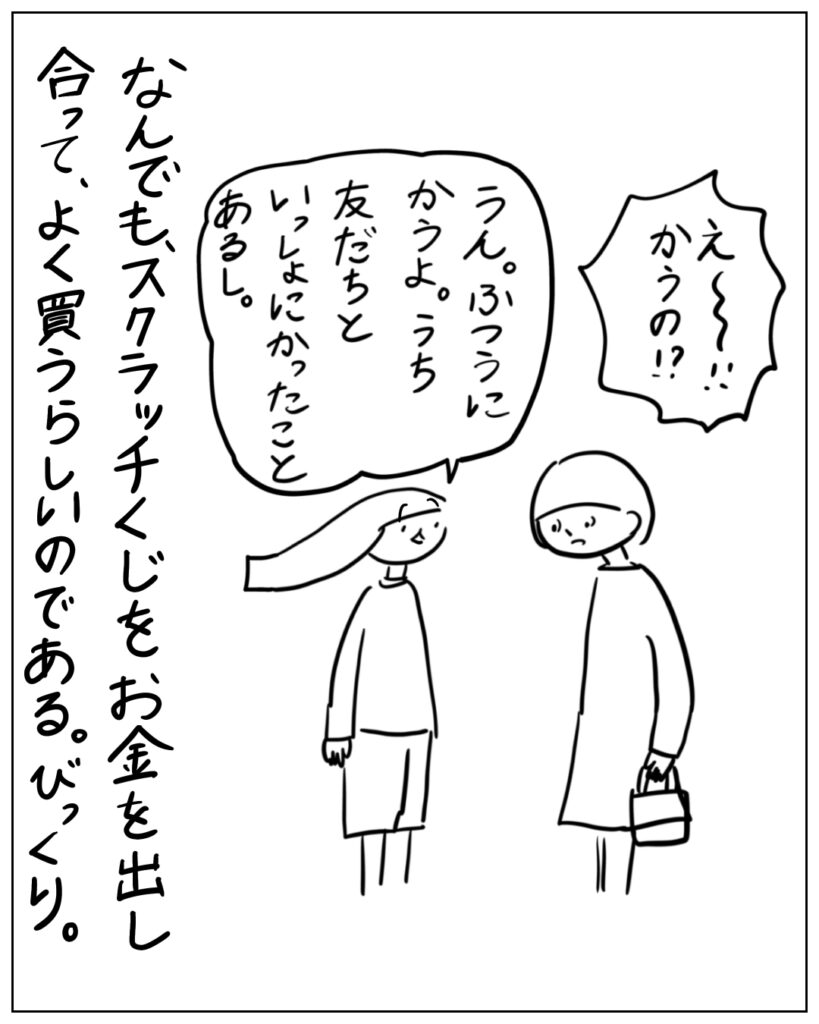 え～！！かうの？！ うん。ふつにかうよ。うち友だちといっしょにかったことあるし。 なんでも、スクラッチくじをお金を出し合って、よく買うらしいのである。びっくり。