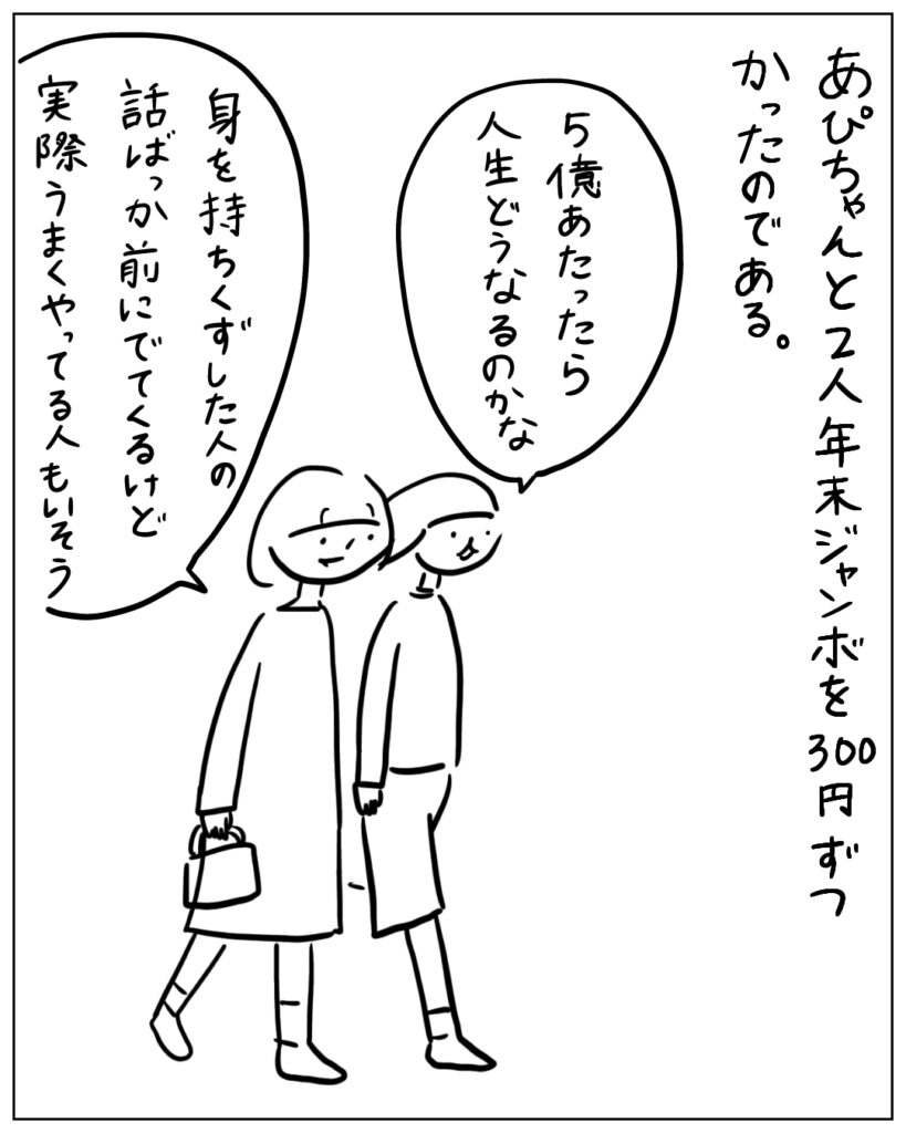 あぴちゃんと2人年末ジャンボを300円ずつかったのである。 5億あたったら人生どうなるのかな。身を持ちくずした人の話ばっか前にでてくるけど実際うまくやってる人もいそう。