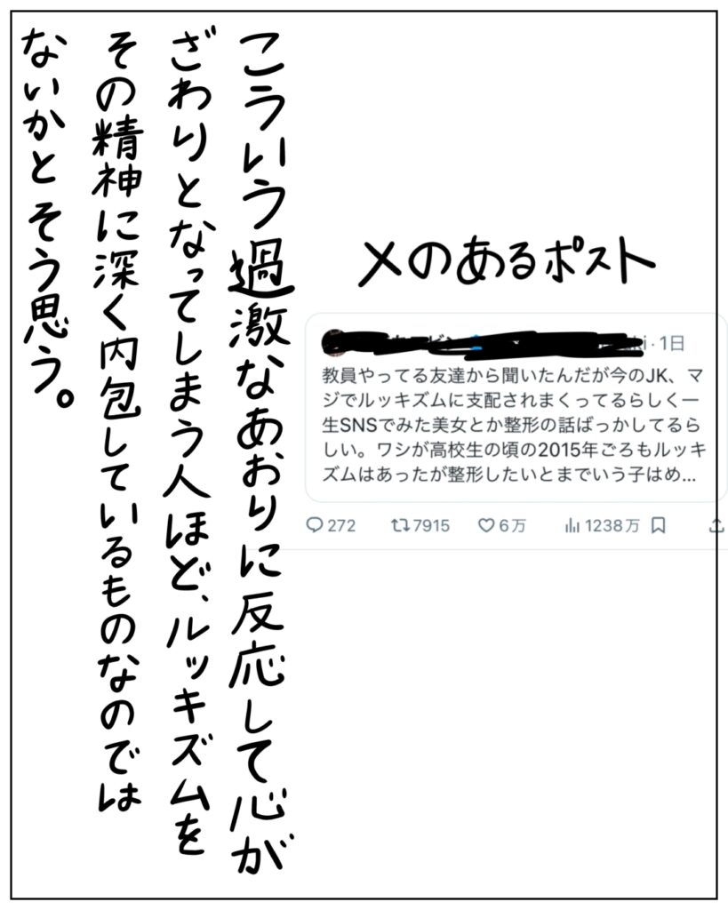 教員やってる友達から聞いたんだが今のJK、マジでルッキズムに支配されまくってるらしく一生SNSでみた美女とか整形の話ばっかしてるらしい。ワシが高校生の頃の2015年ごろもルッキズムはあったが整形したいとまで言う子は･･･ こういう過激なあおりに反応して心がざわりとなってしまう人ほど、ルッキズムをその精神に深く内包しているものなのではないかとそう思う。