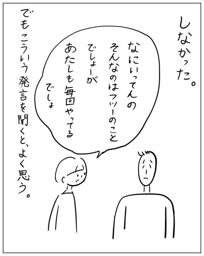 しなかった。なにいってんの、そんなのはフツーのことでしょーが。あたしも毎回やってるでしょ。 でも、こういう発言を聞くと、よく思う。