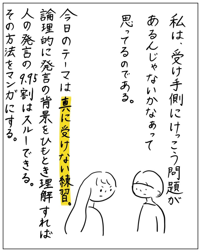 私は、受け手側にけっこう問題があるんじゃないかなぁって思ってるのである。今日のテーマは真に受けない練習。論理的に発言の背景をひもとき理解すれば人の発言の9.95割はスルーできる。その方法を漫画にする。