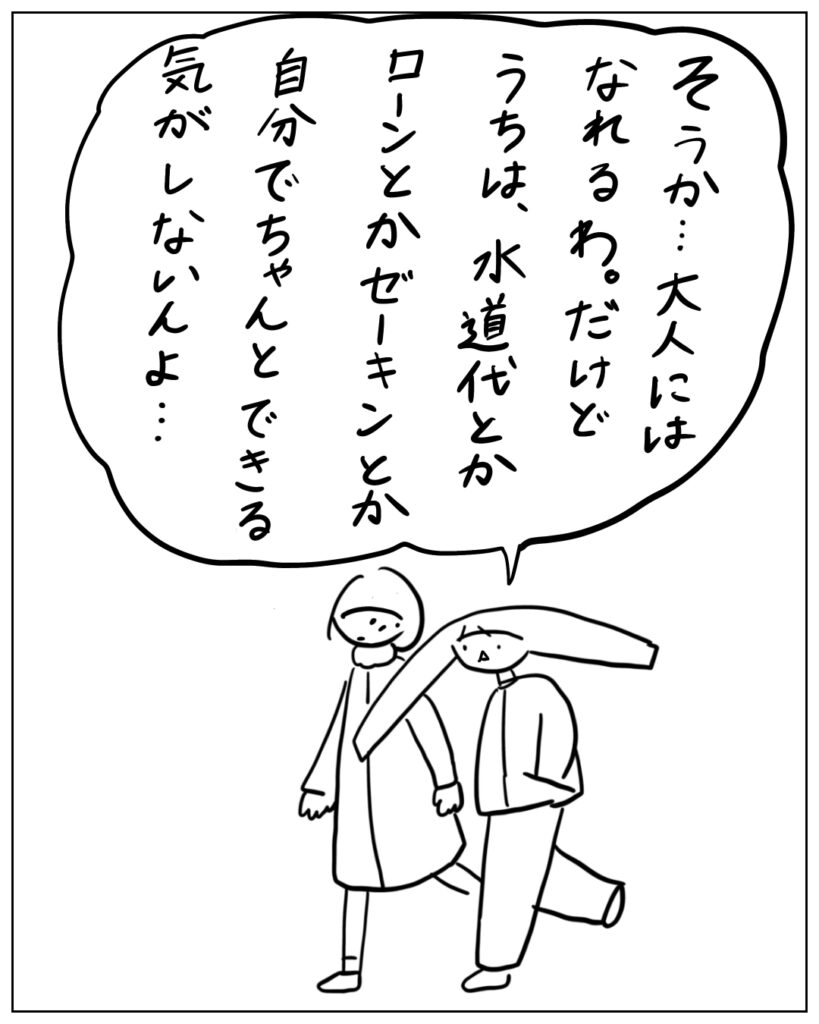 そうか･･･大人にはなれるわ。だけどうちは、水道代とかローンとか税金とか自分でちゃんとできる気がしないんよ･･･