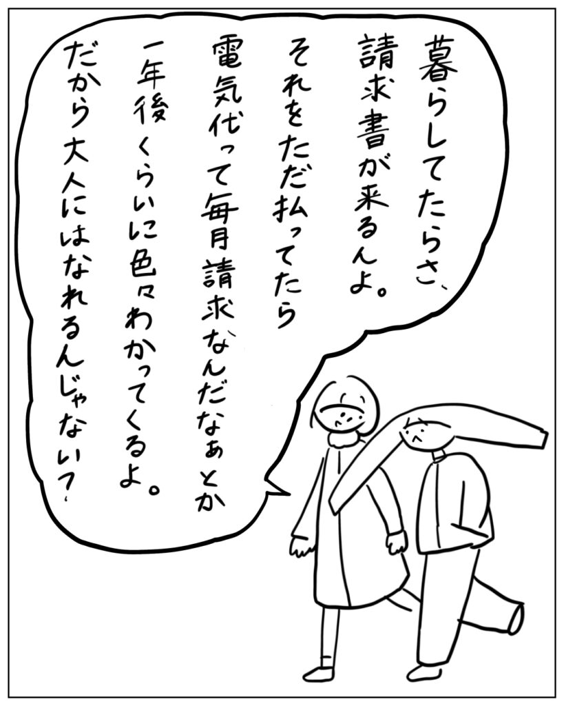 暮らしてたらさ、請求書が来るんよ。それをただ払ってたら電気代って毎月請求なんだなぁとか一年後くらいに色々わかってくるよ。だから大人にはなれるんじゃない？