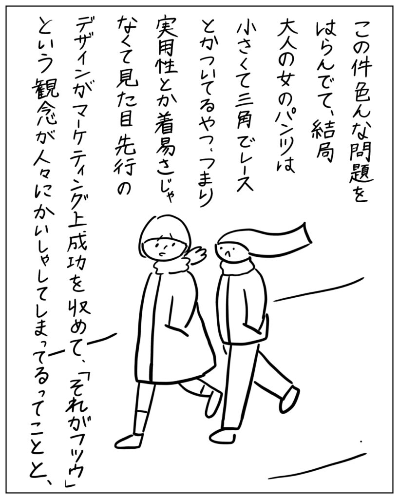 この件色んな問題をはらんでて、結局大人の女のパンツは小さくて三角でレースとかついてるやつ、つまり実用性とか着易さじゃなくて見た目先行のデザインがマーケティング上成功を収めて、「それがフツウ」という観念が人々にかいしゃしてしまってるってことと、